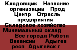 Кладовщик › Название организации ­ Прод Центр › Отрасль предприятия ­ Складское хозяйство › Минимальный оклад ­ 20 000 - Все города Работа » Вакансии   . Адыгея респ.,Адыгейск г.